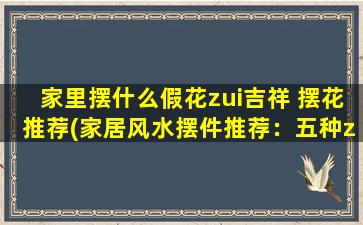 家里摆什么假花zui吉祥 摆花推荐(家居风水摆件推荐：五种zui吉祥的假花摆放，让你轻松招财！)